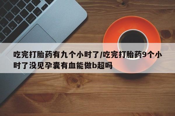 流产药购买吃完打胎药有九个小时了/吃完打胎药9个小时了没见孕囊有血能做b超吗