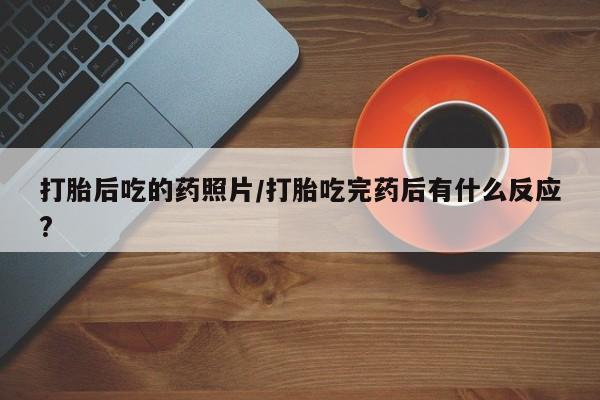 流产药购买打胎后吃的药照片/打胎吃完药后有什么反应?