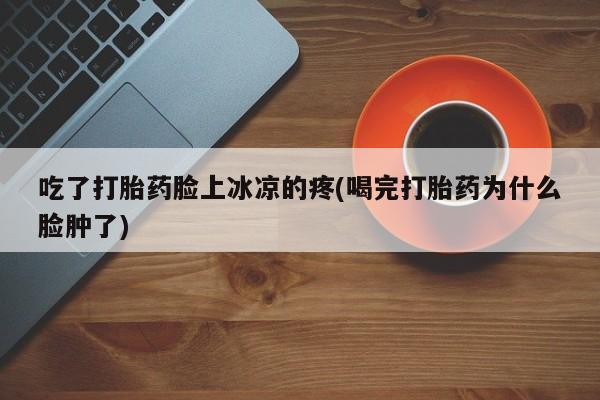 流产药购买吃了打胎药脸上冰凉的疼(喝完打胎药为什么脸肿了)