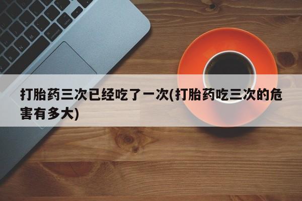 流产药购买打胎药三次已经吃了一次(打胎药吃三次的危害有多大)