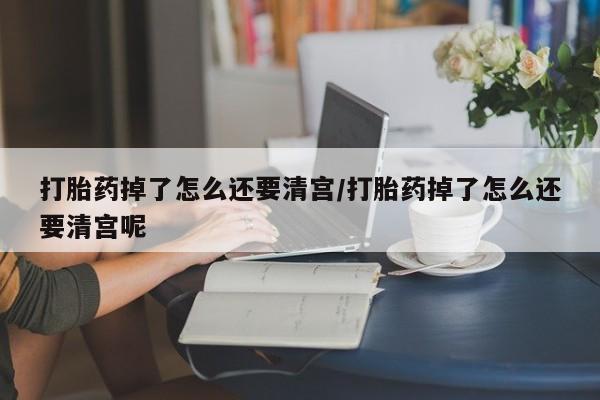 流产药购买打胎药掉了怎么还要清宫/打胎药掉了怎么还要清宫呢