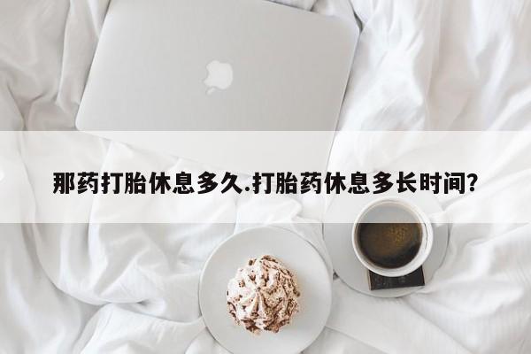 流产药购买那药打胎休息多久.打胎药休息多长时间？
