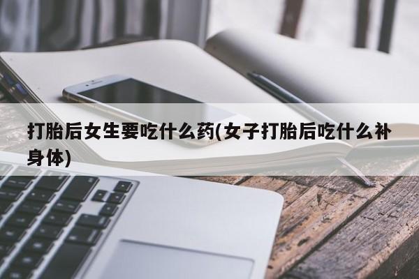 流产药购买打胎后女生要吃什么药(女子打胎后吃什么补身体)