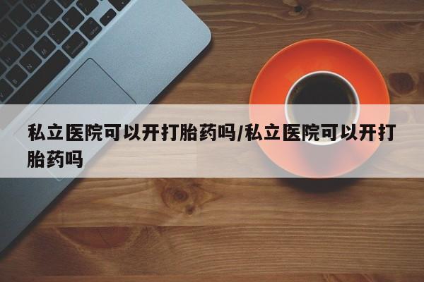 流产药购买私立医院可以开打胎药吗/私立医院可以开打胎药吗