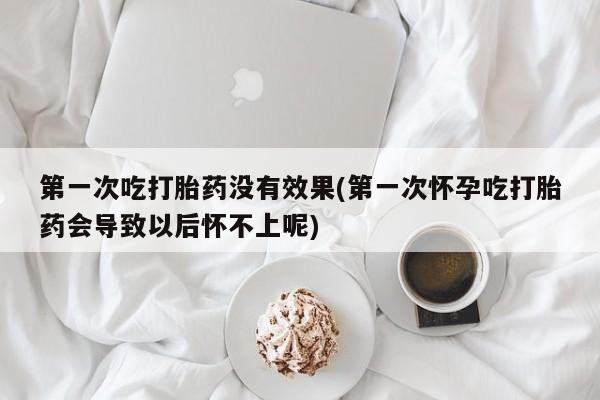 流产药购买第一次吃打胎药没有效果(第一次怀孕吃打胎药会导致以后怀不上呢)