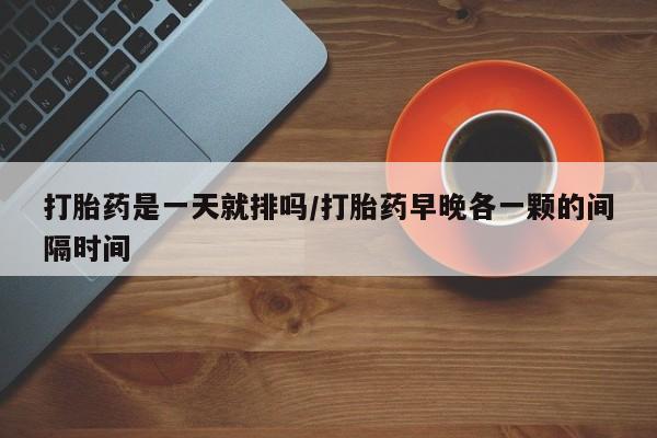 流产药购买打胎药是一天就排吗/打胎药早晚各一颗的间隔时间