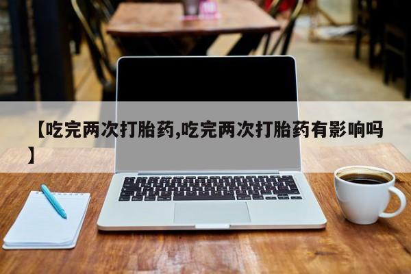 流产药购买【吃完两次打胎药,吃完两次打胎药有影响吗】