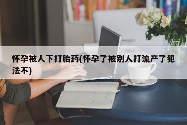 流产药购买怀孕被人下打胎药(怀孕了被别人打流产了犯法不)