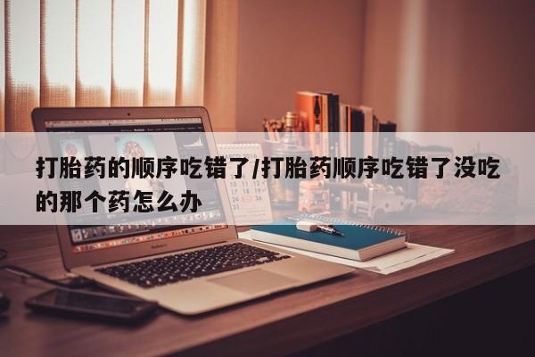 流产药购买打胎药的顺序吃错了/打胎药顺序吃错了没吃的那个药怎么办