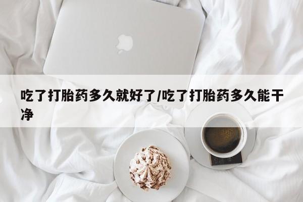 流产药购买吃了打胎药多久就好了/吃了打胎药多久能干净