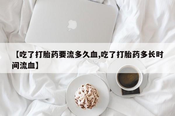 流产药购买【吃了打胎药要流多久血,吃了打胎药多长时间流血】
