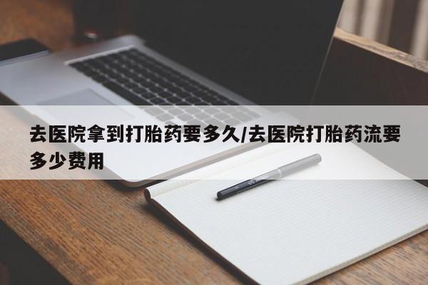 流产药购买去医院拿到打胎药要多久/去医院打胎药流要多少费用