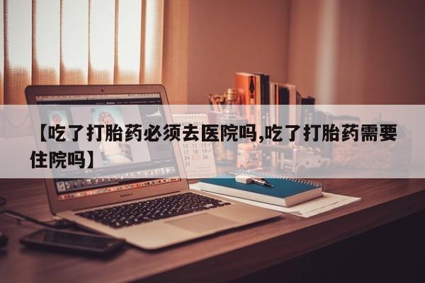 流产药购买【吃了打胎药必须去医院吗,吃了打胎药需要住院吗】