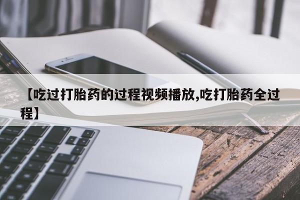 流产药购买【吃过打胎药的过程视频播放,吃打胎药全过程】