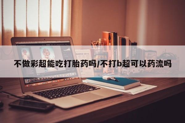 流产药购买不做彩超能吃打胎药吗/不打b超可以药流吗