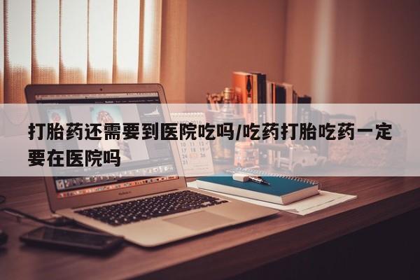 流产药购买打胎药还需要到医院吃吗/吃药打胎吃药一定要在医院吗