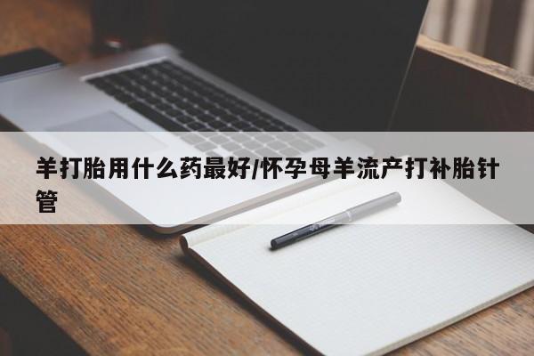 流产药购买羊打胎用什么药最好/怀孕母羊流产打补胎针管