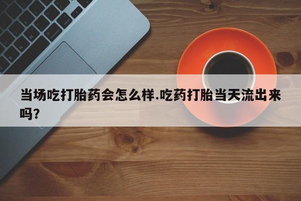 流产药购买当场吃打胎药会怎么样.吃药打胎当天流出来吗？
