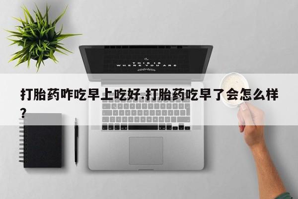 流产药购买打胎药咋吃早上吃好.打胎药吃早了会怎么样？