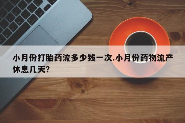 流产药购买小月份打胎药流多少钱一次.小月份药物流产休息几天？