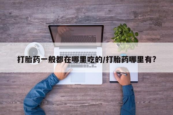 流产药购买打胎药一般都在哪里吃的/打胎药哪里有?