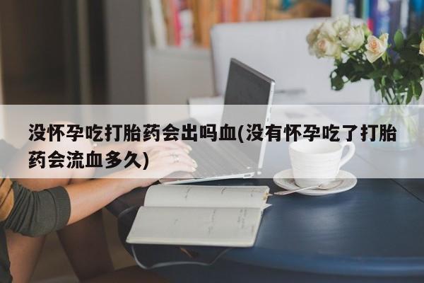 流产药购买没怀孕吃打胎药会出吗血(没有怀孕吃了打胎药会流血多久)