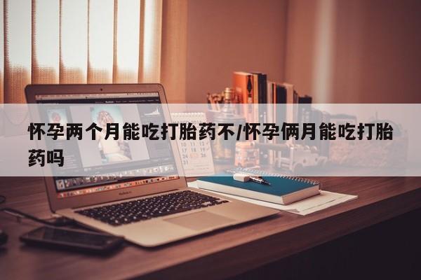 流产药购买怀孕两个月能吃打胎药不/怀孕俩月能吃打胎药吗