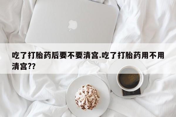 流产药购买吃了打胎药后要不要清宫.吃了打胎药用不用清宫?？