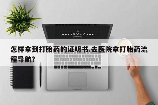 流产药购买怎样拿到打胎药的证明书.去医院拿打胎药流程导航？