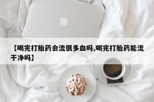 流产药购买【喝完打胎药会流很多血吗,喝完打胎药能流干净吗】