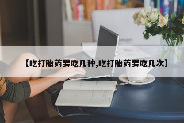 流产药购买【吃打胎药要吃几种,吃打胎药要吃几次】