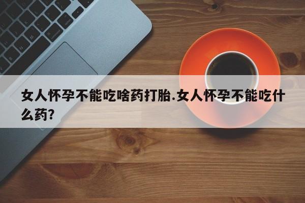 流产药购买女人怀孕不能吃啥药打胎.女人怀孕不能吃什么药？