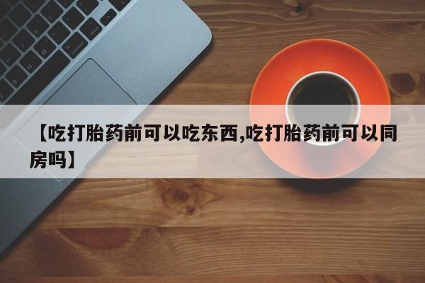 流产药购买【吃打胎药前可以吃东西,吃打胎药前可以同房吗】
