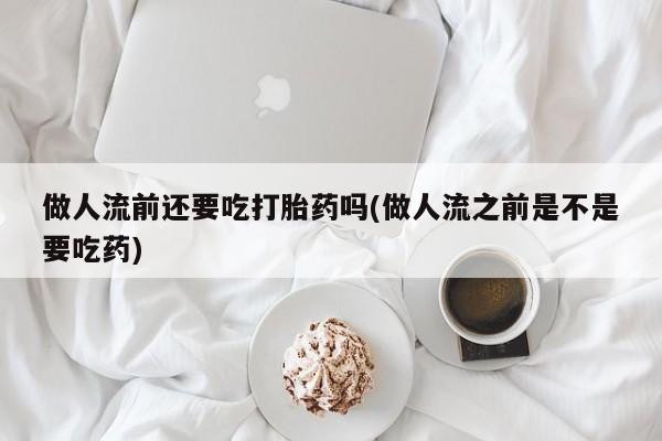 流产药购买做人流前还要吃打胎药吗(做人流之前是不是要吃药)