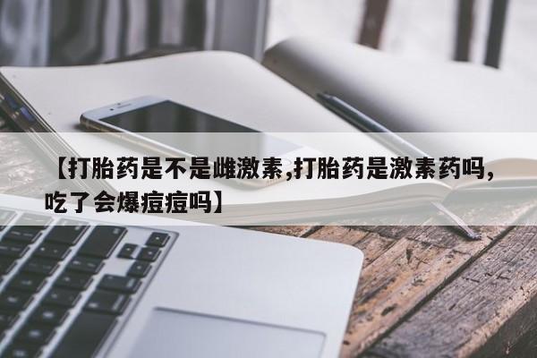 流产药购买【打胎药是不是雌激素,打胎药是激素药吗,吃了会爆痘痘吗】