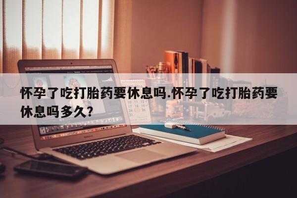 流产药购买怀孕了吃打胎药要休息吗.怀孕了吃打胎药要休息吗多久？