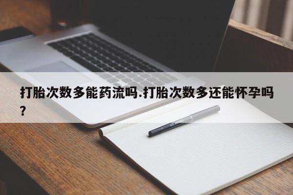流产药购买打胎次数多能药流吗.打胎次数多还能怀孕吗？