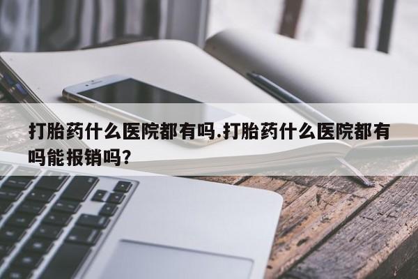 流产药购买打胎药什么医院都有吗.打胎药什么医院都有吗能报销吗？