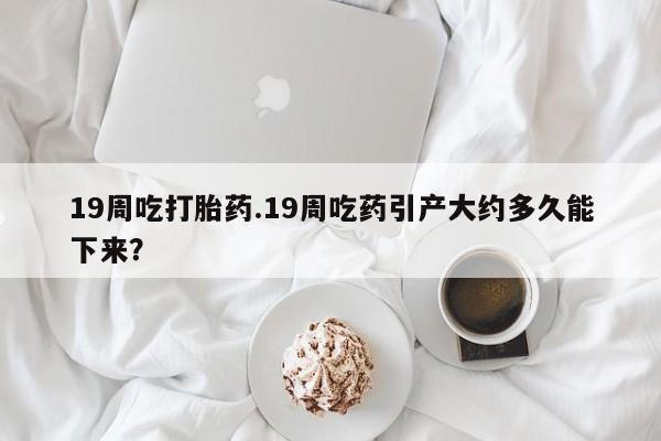 流产药购买19周吃打胎药.19周吃药引产大约多久能下来？