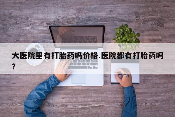 流产药购买大医院里有打胎药吗价格.医院都有打胎药吗？