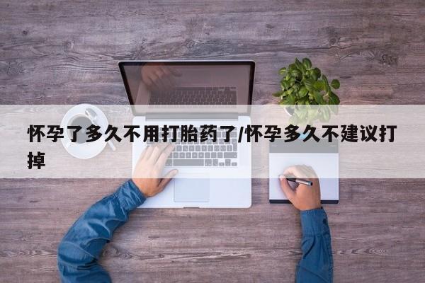 流产药购买怀孕了多久不用打胎药了/怀孕多久不建议打掉