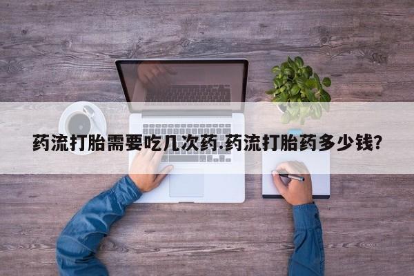 流产药购买药流打胎需要吃几次药.药流打胎药多少钱？