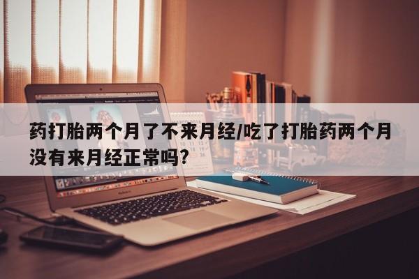 流产药购买药打胎两个月了不来月经/吃了打胎药两个月没有来月经正常吗?