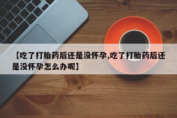 流产药购买【吃了打胎药后还是没怀孕,吃了打胎药后还是没怀孕怎么办呢】