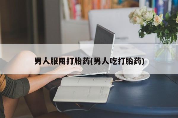 流产药购买男人服用打胎药(男人吃打胎药)
