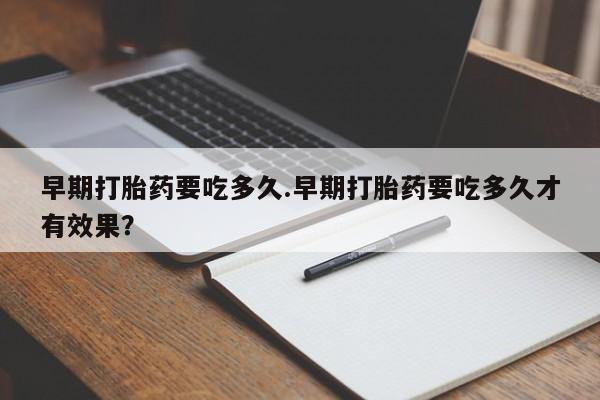 流产药购买早期打胎药要吃多久.早期打胎药要吃多久才有效果？
