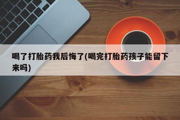 流产药购买喝了打胎药我后悔了(喝完打胎药孩子能留下来吗)