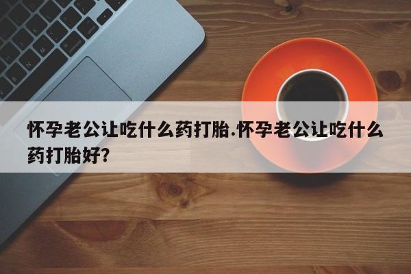 流产药购买怀孕老公让吃什么药打胎.怀孕老公让吃什么药打胎好？