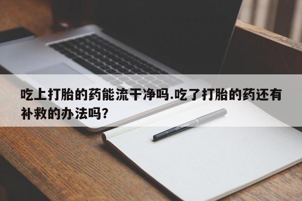 流产药购买吃上打胎的药能流干净吗.吃了打胎的药还有补救的办法吗？
