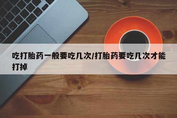 流产药购买吃打胎药一般要吃几次/打胎药要吃几次才能打掉